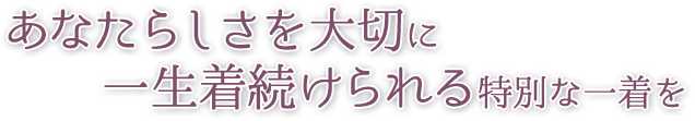 あなたらしさを大切に一生着続けられる特別な一着を